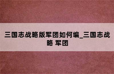 三国志战略版军团如何编_三国志战略 军团